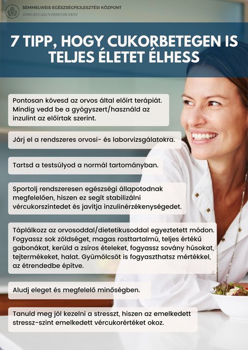 7 Tipp, hogy cukorbetegen is teljes életet élhess! Pontosan kövesd az orvos által előírt terápiát. Mindig vedd be a gyógyszert/használd az inzulint előírtak szerint. Járj el rendszeres orvosi- és laborvizsgálatora. Tartsd a testsúlyod a normál tartományban. Sportolj rendszeresen egészségi állapotodnak megfelelően, hiszen ez segít stabilizálni vércukorszintedet és javítja inzulinérzékenységedet. Táplálkozz az orvosoddal/dietetikusoddal egyeztetett módon. Fogyassz sok zöldséget, magas rosttartalmú, teljes értékű gabonákat, kerüld a zsíros ételeket, fogyassz sovány húsokat, tejtermékeket, halat. Gyümölcsöt is fogyaszthatsz mértékkel, az étrendedbe építve. Aludj eleget és megfelelő minőségben. Tanuld meg jól kezelni a stresszt, hiszen az emelkedett stressz-szint emelkedett vércukorértéket okoz.                       